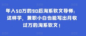 年入50万的90后淘系软文导师：这样学，兼职小白也能写出月收过万的淘系软文!-康仁安资源