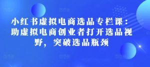 小红书虚拟电商选品专栏课:助虚拟电商创业者打开选品视野,突破选品瓶颈-康仁安资源