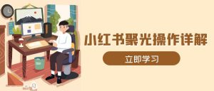 小红书聚光操作详解，涵盖素材、开户、定位、计划搭建等全流程实操-康仁安资源