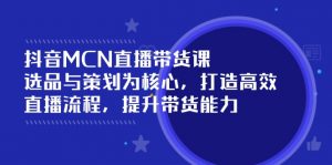 抖音MCN直播带货课：选品与策划为核心, 打造高效直播流程, 提升带货能力-康仁安资源