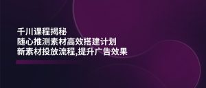 千川课程揭秘:随心推测素材高效搭建计划,新素材投放流程,提升广告效果-康仁安资源