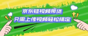 京东短视频带货，只需上传视频就搞定，小白轻松上手【揭秘】-康仁安资源
