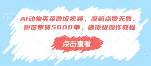 AI动物买菜做饭视频,吸粉点赞无数,橱窗带货5000单,喂饭级操作教程-康仁安资源