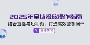 2025年全域投放操作指南，结合直播与短视频，打造高效营销闭环-康仁安资源