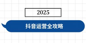 抖音运营全攻略,涵盖账号搭建、人设塑造、投流等,快速起号,实现变现-康仁安资源