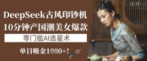 DeepSeek古风印钞机：10分钟产国潮美女爆款，单日吸金1k+，零门槛AI造星术-康仁安资源