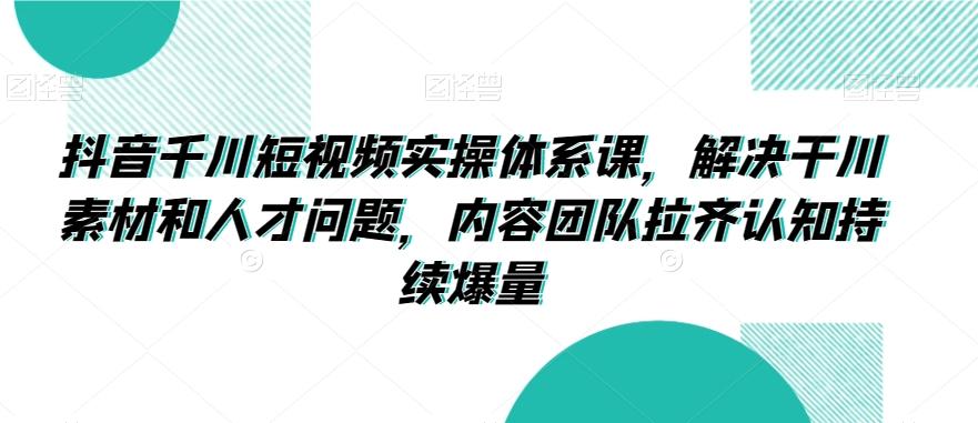 抖音千川短视频实操体系课，解决干川素材和人才问题，内容团队拉齐认知持续爆量-康仁安资源