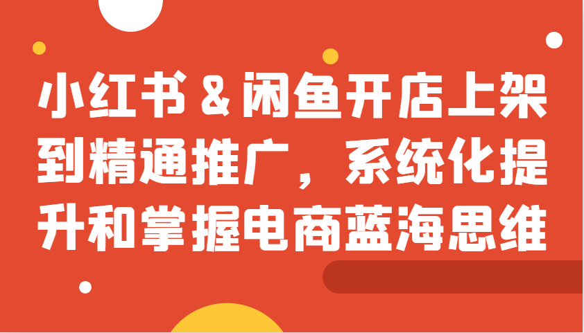 小红书&闲鱼开店上架到精通推广，系统化提升和掌握电商蓝海思维-康仁安资源