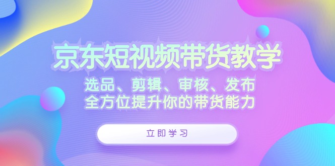 京东短视频带货教学：选品、剪辑、审核、发布，全方位提升你的带货能力-康仁安资源