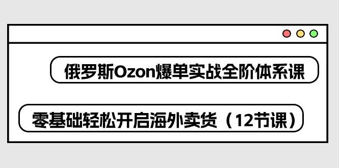 俄罗斯 Ozon-爆单实战全阶体系课，零基础轻松开启海外卖货(12节课-康仁安资源