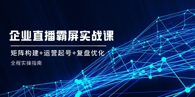 企 业 直 播 霸 屏实战课：矩阵构建+运营起号+复盘优化，全程实操指南-康仁安资源