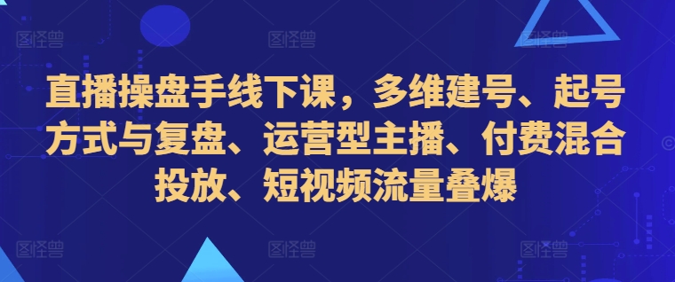 直播操盘手线下课,多维建号、起号方式与复盘、运营型主播、付费混合投放、短视频流量叠爆-康仁安资源