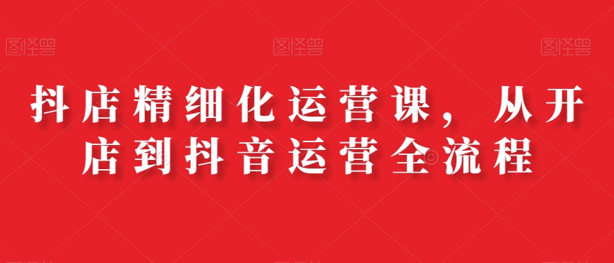 抖店精细化运营课，从开店到抖音运营全流程-康仁安资源