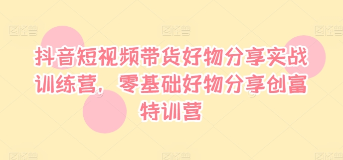 抖音短视频带货好物分享实战训练营，零基础好物分享创富特训营-康仁安资源
