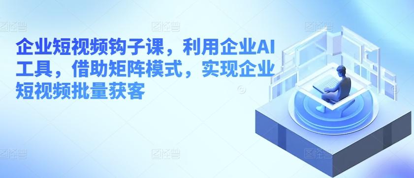 企业短视频钩子课，利用企业AI工具，借助矩阵模式，实现企业短视频批量获客-康仁安资源