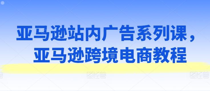亚马逊站内广告系列课，亚马逊跨境电商教程-康仁安资源
