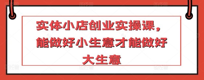 实体小店创业实操课，能做好小生意才能做好大生意-康仁安资源