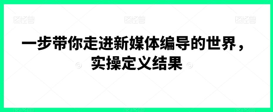 一步带你走进新媒体编导的世界，实操定义结果-康仁安资源