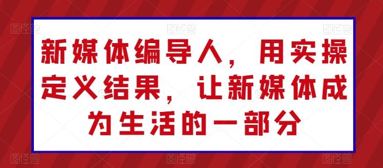 新媒体编导人，用实操定义结果，让新媒体成为生活的一部分-康仁安资源