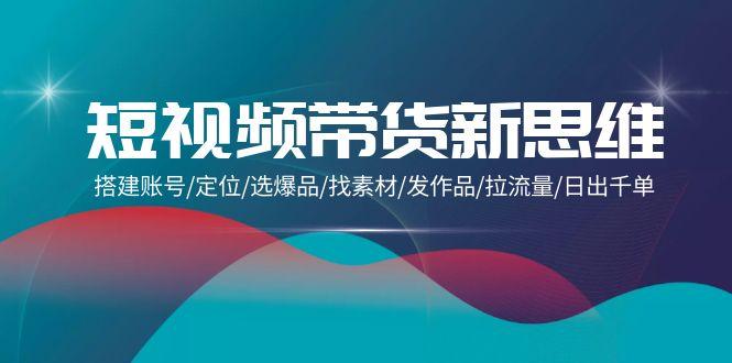 (9837期)短视频带货新思维：搭建账号/定位/选爆品/找素材/发作品/拉流量/日出千单-康仁安资源