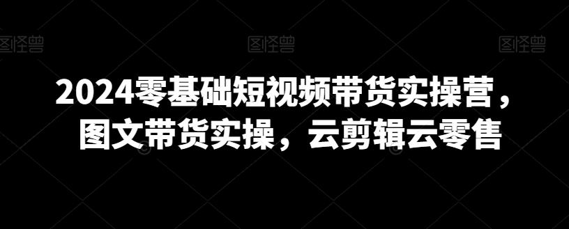 2024零基础短视频带货实操营，图文带货实操，云剪辑云零售-康仁安资源