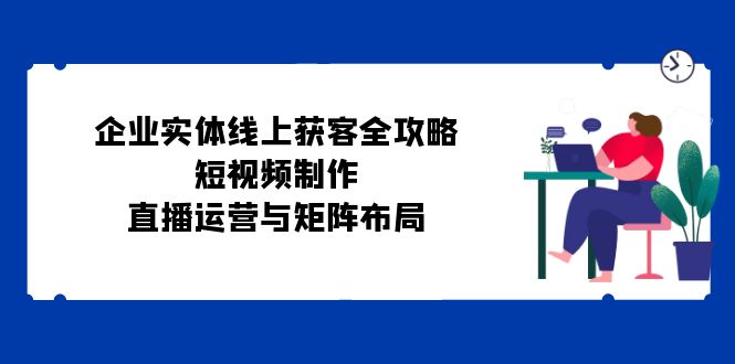 企业实体线上获客全攻略：短视频制作、直播运营与矩阵布局-康仁安资源
