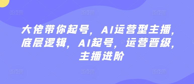 大佬带你起号，AI运营型主播，底层逻辑，AI起号，运营晋级，主播进阶-康仁安资源