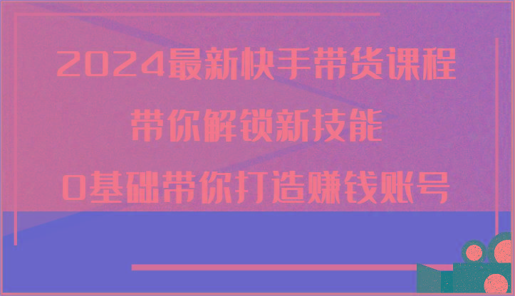 2024最新快手带货课程，带你解锁新技能，0基础带你打造赚钱账号-康仁安资源