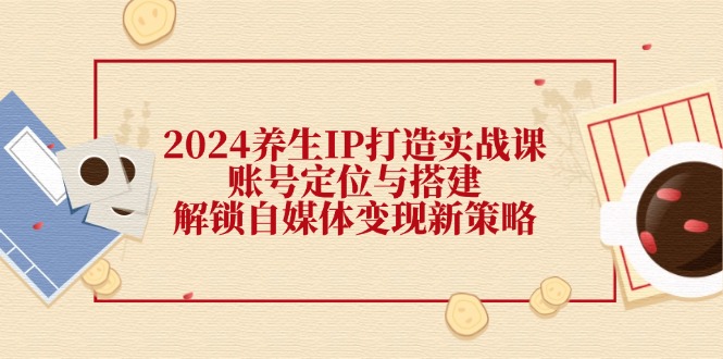 2024养生IP打造实战课：账号定位与搭建，解锁自媒体变现新策略-康仁安资源