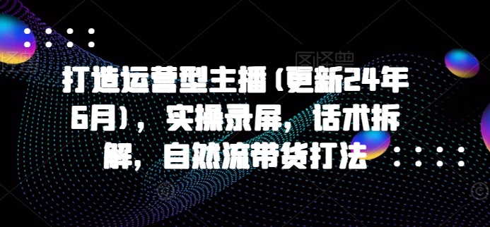 打造运营型主播(更新24年9月)，实操录屏，话术拆解，自然流带货打法-康仁安资源