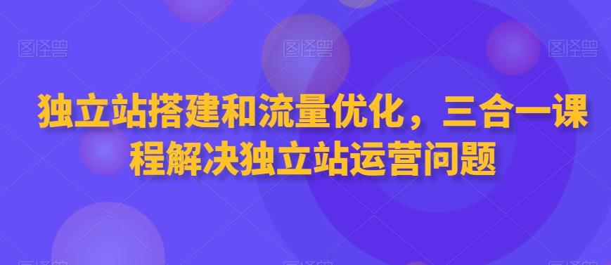 独立站搭建和流量优化，三合一课程解决独立站运营问题-康仁安资源