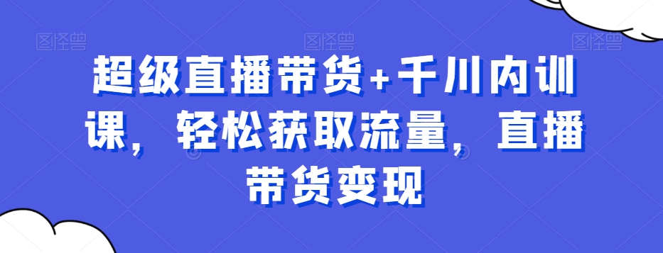 超级直播带货+千川内训课，轻松获取流量，直播带货变现-康仁安资源