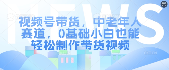 视频号带货，中老年人赛道，0基础小白也能轻松制作带货视频-康仁安资源