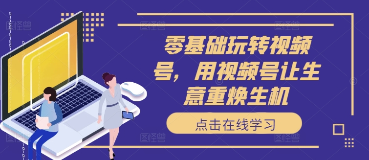 零基础玩转视频号，用视频号让生意重焕生机-康仁安资源