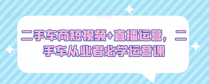 二手车商短视频+直播运营，二手车从业者必学运营课-康仁安资源