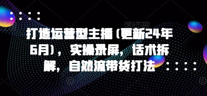 打造运营型主播(更新24年6月)，实操录屏，话术拆解，自然流带货打法-康仁安资源