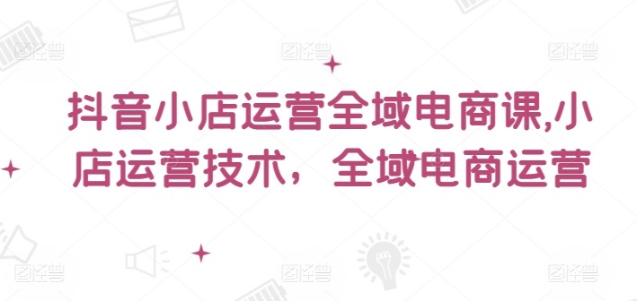抖音小店运营全域电商课，​小店运营技术，全域电商运营-康仁安资源