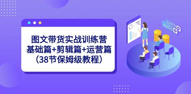 图文带货实战训练营：基础篇+剪辑篇+运营篇（38节保姆级教程）-康仁安资源