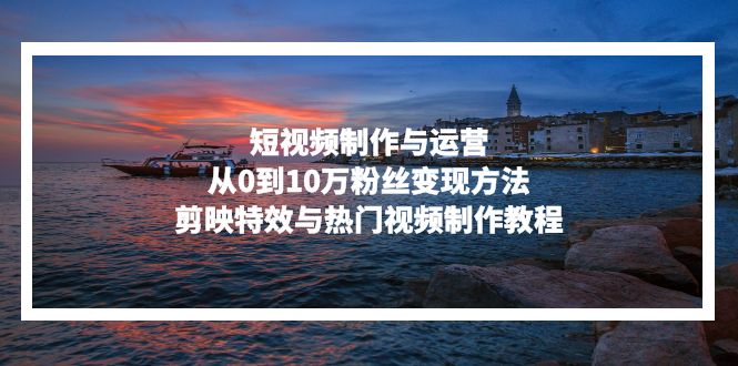 短视频制作与运营，从0到10万粉丝变现方法，剪映特效与热门视频制作教程-康仁安资源