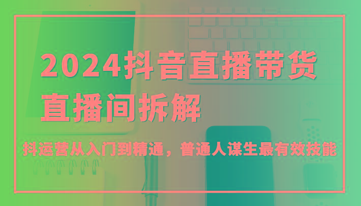 2024抖音直播带货直播间拆解，抖运营从入门到精通，普通人谋生最有效技能-康仁安资源