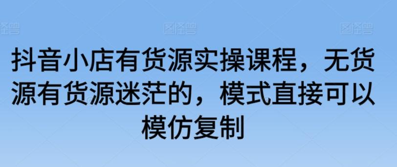抖音小店有货源实操课程，无货源有货源迷茫的，模式直接可以模仿复制-康仁安资源