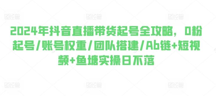 2024年抖音直播带货起号全攻略，0粉起号/账号权重/团队搭建/Ab链+短视频+鱼塘实操日不落-康仁安资源