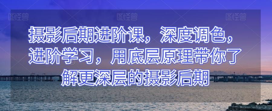 摄影后期进阶课，深度调色，进阶学习，用底层原理带你了解更深层的摄影后期-康仁安资源