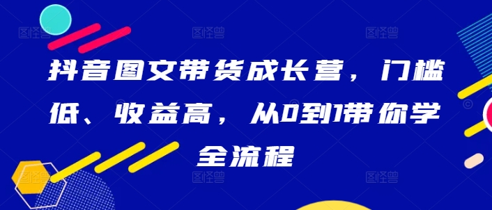 抖音图文带货成长营，门槛低、收益高，从0到1带你学全流程-康仁安资源