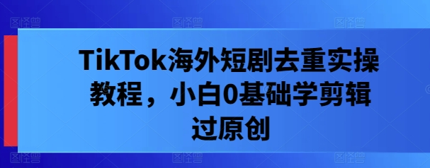 TikTok海外短剧去重实操教程，小白0基础学剪辑过原创-康仁安资源