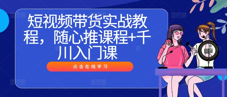 短视频带货实战教程,随心推课程+千川入门课