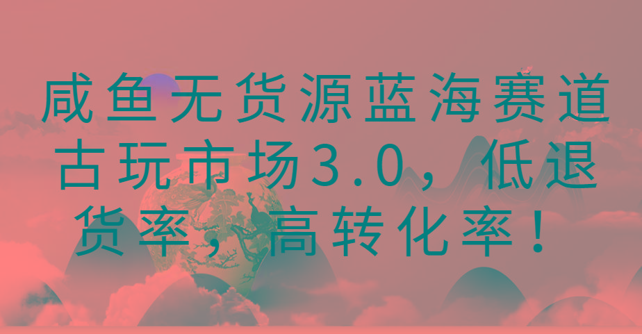 咸鱼无货源蓝海赛道古玩市场3.0，低退货率，高转化率！-康仁安资源