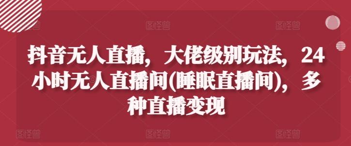 抖音无人直播，大佬级别玩法，24小时无人直播间(睡眠直播间)，多种直播变现【揭秘】-康仁安资源