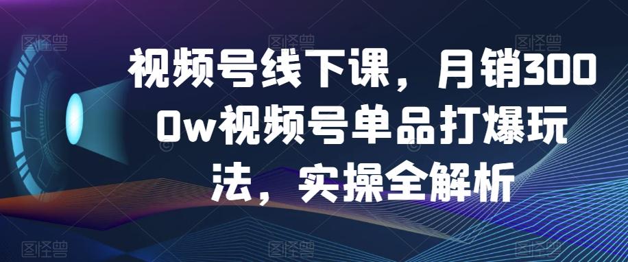 视频号线下课，月销3000w视频号单品打爆玩法，实操全解析-康仁安资源