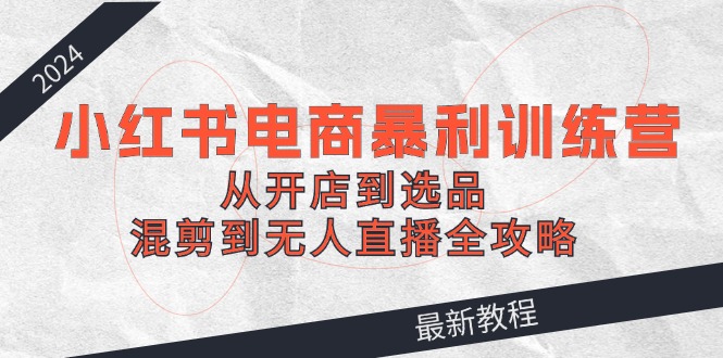 2024小红书电商暴利训练营：从开店到选品，混剪到无人直播全攻略-康仁安资源